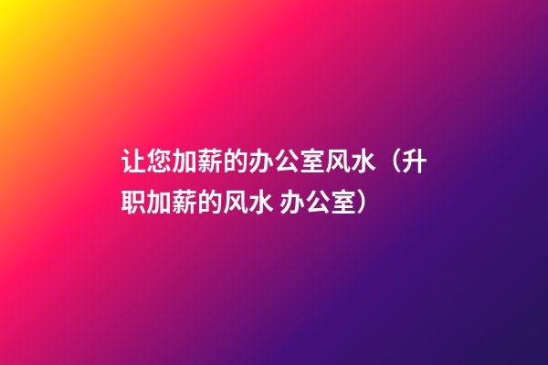 让您加薪的办公室风水（升职加薪的风水 办公室）